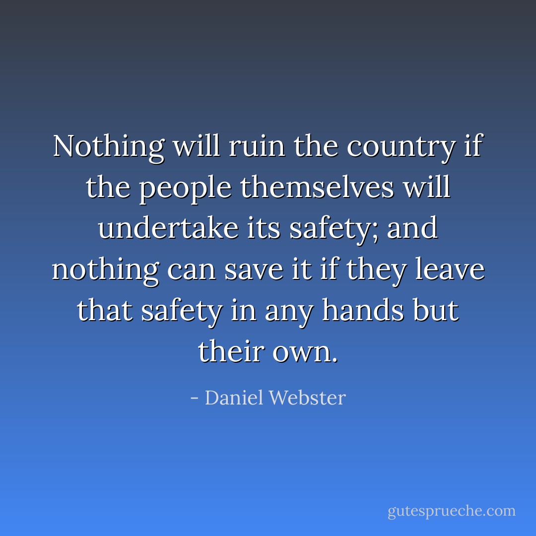 Nothing will ruin the country if the people themselves will undertake its safety; and nothing can save it if they leave that safety in any hands but their own. - Daniel Webster