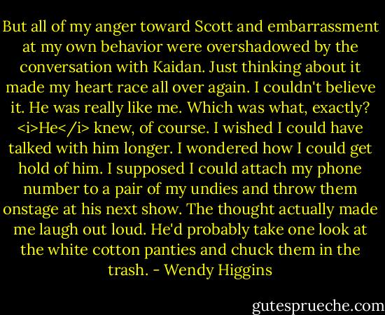 But all of my anger toward Scott and embarrassment at my own behavior were overshadowed by the conversation with Kaidan. Just thinking about it made my heart race all over again. I couldn't believe it. He was really like me. Which was what, exactly? <i>He</i> knew, of course. I wished I could have talked with him longer. I wondered how I could get hold of him.<br />I supposed I could attach my phone number to a pair of my undies and throw them onstage at his next show. The thought actually made me laugh out loud. He'd probably take one look at the white cotton panties and chuck them in the trash. - Wendy Higgins