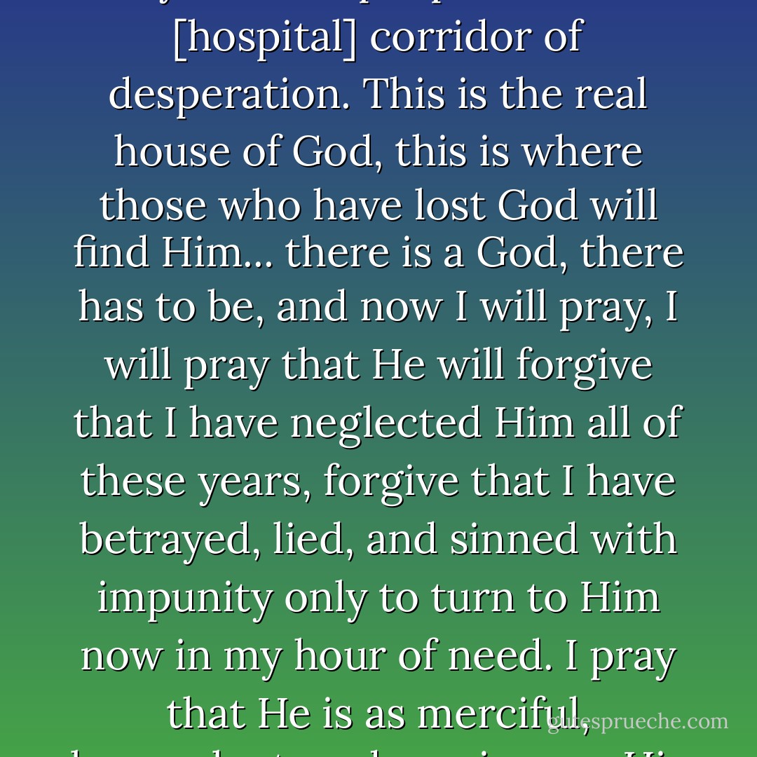 there is a God, there always has been. I see him here, in the eyes of the people in this [hospital] corridor of desperation. This is the real house of God, this is where those who have lost God will find Him... there is a God, there has to be, and now I will pray, I will pray that He will forgive that I have neglected Him all of these years, forgive that I have betrayed, lied, and sinned with impunity only to turn to Him now in my hour of need. I pray that He is as merciful, benevolent, and gracious as His book says He is. - Khaled Hosseini