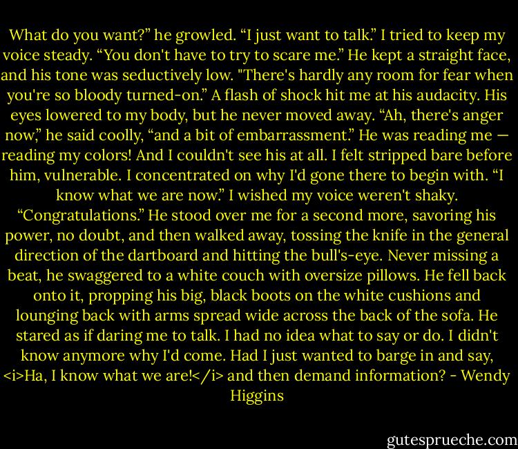 What do you want?” he growled.<br />“I just want to talk.” I tried to keep my voice steady. “You don't have to try to scare me.”<br />He kept a straight face, and his tone was seductively low. "There's hardly any room for fear when you're so bloody turned-on.”<br />A flash of shock hit me at his audacity. His eyes lowered to my body, but he never moved away.<br />“Ah, there's anger now,” he said coolly, “and a bit of embarrassment.”<br />He was reading me — reading my colors! And I couldn't see his at all. I felt stripped bare before him, vulnerable. I concentrated on why I'd gone there to begin with.<br />“I know what we are now.” I wished my voice weren't shaky.<br />“Congratulations.” He stood over me for a second more, savoring his power, no doubt, and then walked away, tossing the knife in the general direction of the dartboard and hitting the bull's-eye. Never missing a beat, he swaggered to a white couch with oversize pillows. He fell back onto it, propping his big, black boots on the white cushions and lounging back with arms spread wide across the back of the sofa. He stared as if daring me to talk.<br />I had no idea what to say or do. I didn't know anymore why I'd come. Had I just wanted to barge in and say, <i>Ha, I know what we are!</i> and then demand information? - Wendy Higgins
