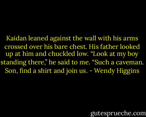 Kaidan leaned against the wall with his arms crossed over his bare chest. His father looked up at him and chuckled low.<br />“Look at my boy standing there,” he said to me. “Such a caveman. Son, find a shirt and join us. - Wendy Higgins