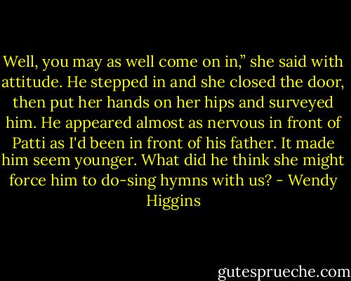 Well, you may as well come on in,” she said with attitude. He stepped in and she closed the door, then put her hands on her hips and surveyed him.<br />He appeared almost as nervous in front of Patti as I'd been in front of his father. It made him seem younger. What did he think she might force him to do-sing hymns with us? - Wendy Higgins