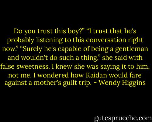 Do you trust this boy?”<br />“I trust that he's probably listening to this conversation right now.”<br />“Surely he's capable of being a gentleman and wouldn't do such a thing,” she said with false sweetness. I knew she was saying it to him, not me. I wondered how Kaidan would fare against a mother's guilt trip. - Wendy Higgins