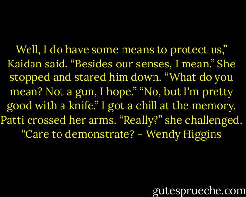 Well, I do have some means to protect us,” Kaidan said. “Besides our senses, I mean.”<br />She stopped and stared him down. “What do you mean? Not a gun, I hope.”<br />“No, but I'm pretty good with a knife.”<br />I got a chill at the memory.<br />Patti crossed her arms. “Really?” she challenged. “Care to demonstrate? - Wendy Higgins