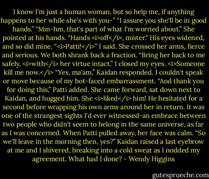 I know I'm just a human woman, but so help me, if anything happens to her while she's with you-”<br />“I assure you she'll be in good hands.”<br />“Mm-hm, that's part of what I'm worried about.” She pointed at his hands. “Hands <i>off</i>, mister."<br />His eyes widened, and so did mine.<br />“<i>Patti!</i>” I said.<br />She crossed her arms, fierce and serious. We both shrank back a fraction.<br />“Bring her back to me safely, <i>with</i> her virtue intact.”<br />I closed my eyes. <i>Someone kill me now.</i><br />“Yes, ma'am,” Kaidan responded.<br />I couldn't speak or move because of my hot-faced embarrassment.<br />“And thank you for doing this,” Patti added.<br />She came forward, sat down next to Kaidan, and hugged him. She <i>liked</i> him! He hesitated for a second before wrapping his own arms around her in return. It was one of the strangest sights I'd ever witnessed-an embrace between two people who didn't seem to belong in the same universe, as far as I was concerned. When Patti pulled away, her face was calm.<br />“So we'll leave in the morning then, yes?” Kaidan raised a last eyebrow at me and I shivered, breaking into a cold sweat as I nodded my agreement.<br />What had I done? - Wendy Higgins