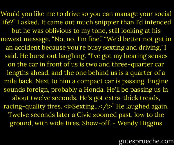 Would you like me to drive so you can manage your social life?” I asked. It came out much snippier than I'd intended but he was oblivious to my tone, still looking at his newest message.<br />“No, no, I'm fine.”<br />“We'd better not get in an accident because you're busy sexting and driving,” I said. He burst out laughing.<br />“I've got my hearing senses on the car in front of us is two and three-quarter car lengths ahead, and the one behind us is a quarter of a mile back. Next to him a compact car is passing. Engine sounds foreign, probably a Honda. He'll be passing us in about twelve seconds. He's got extra-thick treads, racing-quality tires. <i>Sexting...</i>”<br />He laughed again. Twelve seconds later a Civic zoomed past, low to the ground, with wide tires. Show-off. - Wendy Higgins