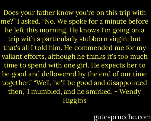 Does your father know you're on this trip with me?” I asked.<br />“No. We spoke for a minute before he left this morning. He knows I'm going on a trip with a particularly stubborn virgin, but that's all I told him. He commended me for my valiant efforts, although he thinks it's too much time to spend with one girl. He expects her to be good and deflowered by the end of our time together.”<br />“Well, he'll be good and disappointed then,” I mumbled, and he smirked. - Wendy Higgins