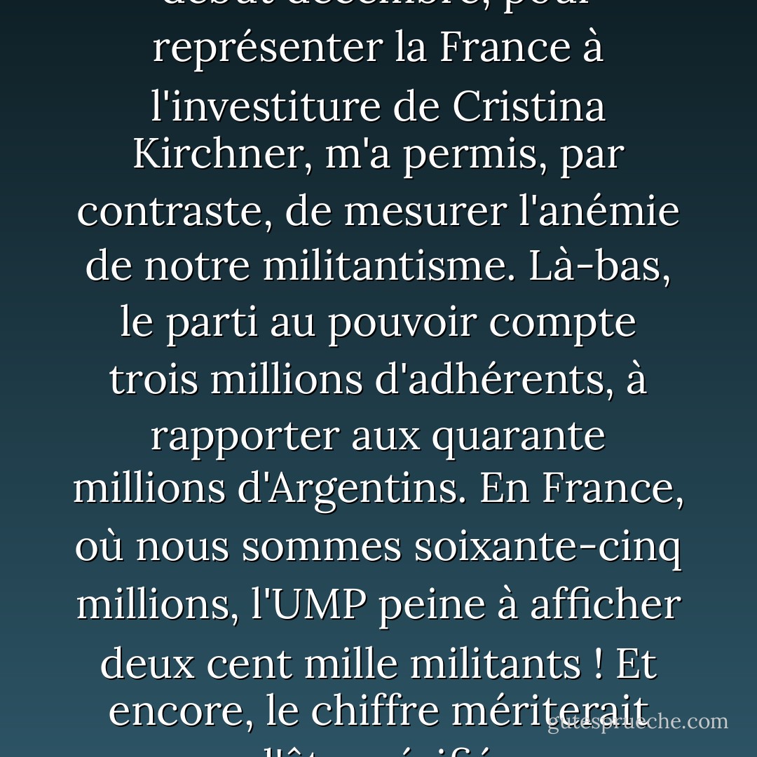 Un déplacement en Argentine, début décembre, pour représenter la France à l'investiture de Cristina Kirchner, m'a permis, par contraste, de mesurer l'anémie de notre militantisme. Là-bas, le parti au pouvoir compte trois millions d'adhérents, à rapporter aux quarante millions d'Argentins.<br />En France, où nous sommes soixante-cinq millions, l'UMP peine à afficher deux cent mille militants ! Et encore, le chiffre mériterait d'être vérifié. - Roselyne Bachelot
