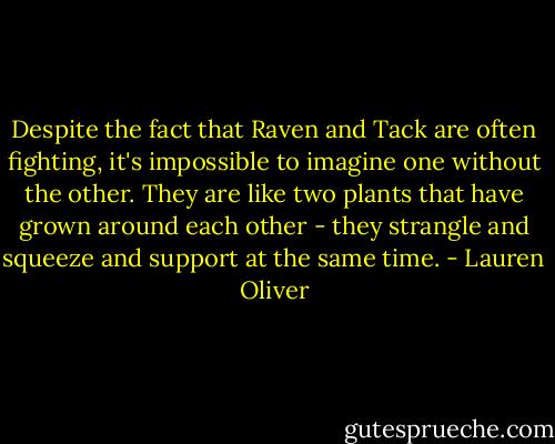 Despite the fact that Raven and Tack are often fighting, it's impossible to imagine one without the other. They are like two plants that have grown around each other - they strangle and squeeze and support at the same time. - Lauren Oliver