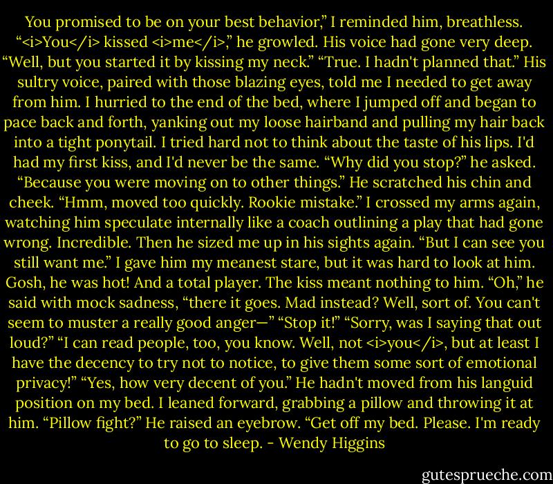 You promised to be on your best behavior,” I reminded him, breathless.<br />“<i>You</i> kissed <i>me</i>,” he growled. His voice had gone very deep.<br />“Well, but you started it by kissing my neck.”<br />“True. I hadn't planned that.” His sultry voice, paired with those blazing eyes, told me I needed to get away from him. I hurried to the end of the bed, where I jumped off and began to pace back and forth, yanking out my loose hairband and pulling my hair back into a tight ponytail. I tried hard not to think about the taste of his lips. I'd had my first kiss, and I'd never be the same.<br />“Why did you stop?” he asked.<br />“Because you were moving on to other things.”<br />He scratched his chin and cheek. “Hmm, moved too quickly. Rookie mistake.”<br />I crossed my arms again, watching him speculate internally like a coach outlining a play that had gone wrong. Incredible. Then he sized me up in his sights again.<br />“But I can see you still want me.”<br />I gave him my meanest stare, but it was hard to look at him. Gosh, he was hot! And a total player. The kiss meant nothing to him.<br />“Oh,” he said with mock sadness, “there it goes. Mad instead? Well, sort of. You can't seem to muster a really good anger—”<br />“Stop it!”<br />“Sorry, was I saying that out loud?”<br />“I can read people, too, you know. Well, not <i>you</i>, but at least I have the decency to try not to notice, to give them some sort of emotional privacy!”<br />“Yes, how very decent of you.” He hadn't moved from his languid position on my bed.<br />I leaned forward, grabbing a pillow and throwing it at him.<br />“Pillow fight?” He raised an eyebrow.<br />“Get off my bed. Please. I'm ready to go to sleep. - Wendy Higgins
