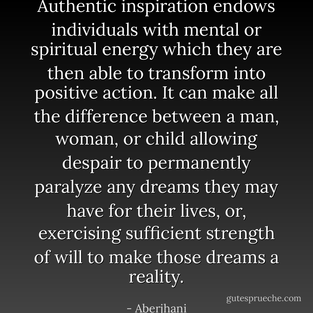 Authentic inspiration endows individuals with mental or spiritual energy which they are then able to transform into positive action. It can make all the difference between a man, woman, or child allowing despair to permanently paralyze any dreams they may have for their lives, or, exercising sufficient strength of will to make those dreams a reality. - Aberjhani