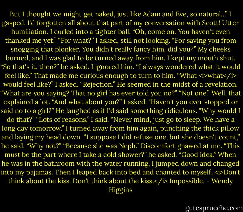 But I thought we might get naked, just like Adam and Eve, so natural...”<br />I gasped. I'd forgotten all about that part of my conversation with Scott! Utter humiliation. I curled into a tighter ball.<br />“Oh, come on. You haven't even thanked me yet.”<br />“For what?” I asked, still not looking.<br />“For saving you from snogging that plonker. You didn't really fancy him, did you?”<br />My cheeks burned, and I was glad to be turned away from him. I kept my mouth shut.<br />“So that's it, then?” he asked. I ignored him. “I always wondered what it would feel like.”<br />That made me curious enough to turn to him.<br />“What <i>what</i> would feel like?” I asked.<br />“Rejection.” He seemed in the midst of a revelation.<br />“What are you saying? That no girl has ever told you no?”<br />“Not one.”<br />Well, that explained a lot.<br />“And what about you?” I asked. "Haven't you ever stopped or said no to a girl?”<br />He laughed as if I'd said something ridiculous. "Why would I do that?”<br />“Lots of reasons,” I said. “Never mind, just go to sleep. We have a long day tomorrow.” I turned away from him again, punching the thick pillow and laying my head down.<br />“I suppose I did refuse one, but she doesn't count,” he said.<br />“Why not?”<br />“Because she was Neph.”<br />Discomfort gnawed at me.<br />“This must be the part where I take a cold shower?” he asked.<br />“Good idea.”<br />When he was in the bathroom with the water running, I jumped down and changed into my pajamas. Then I leaped back into bed and chanted to myself, <i>Don't think about the kiss. Don't think about the kiss.</i> Impossible. - Wendy Higgins