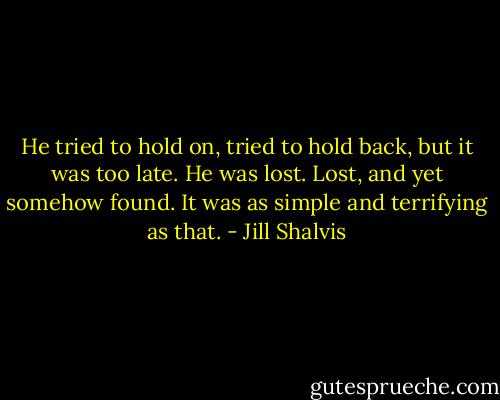 He tried to hold on, tried to hold back, but it was too late. He was lost. Lost, and yet somehow found. It was as simple and terrifying as that. - Jill Shalvis