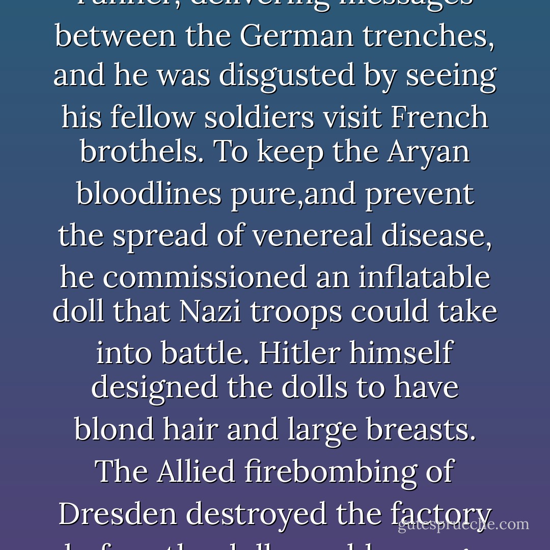 During the First World War, I told her, Hitler had been a runner, delivering messages between the German trenches, and he was disgusted by seeing his fellow soldiers visit French brothels. To keep the Aryan bloodlines pure,and prevent the spread of venereal disease, he commissioned an inflatable doll that Nazi troops could take into battle. Hitler himself designed the dolls to have blond hair and large breasts. The Allied firebombing of Dresden destroyed the factory before the dolls could ever go into wide distribution. - Chuck Palahniuk