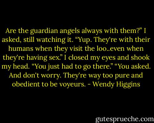 Are the guardian angels always with them?” I asked, still watching it.<br />“Yup. They're with their humans when they visit the loo..even when they're having sex.”<br />I closed my eyes and shook my head. “You just had to go there.”<br />“You asked. And don't worry. They're way too pure and obedient to be voyeurs. - Wendy Higgins