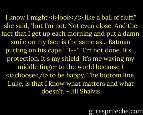 I know I might <i>look</i> like a ball of fluff," she said, "but I'm not. Not even close. And the fact that I get up each morning and put a damn smile on my face is the same as... Batman putting on his cape."<br />"I--"<br />"I'm not done. It's... protection. It's my shield. It's me waving my middle finger to the world because I <i>choose</i> to be happy. The bottom line, Luke, is that I know what matters and what doesn't. - Jill Shalvis