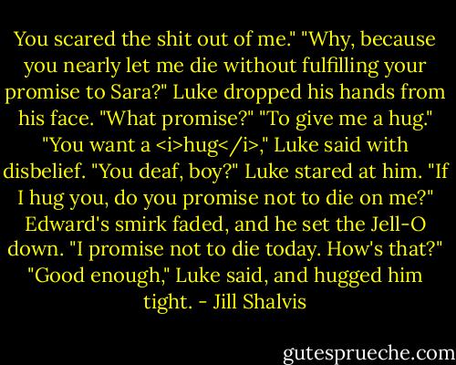 You scared the shit out of me."<br />"Why, because you nearly let me die without fulfilling your promise to Sara?"<br />Luke dropped his hands from his face. "What promise?"<br />"To give me a hug."<br />"You want a <i>hug</i>," Luke said with disbelief.<br />"You deaf, boy?"<br />Luke stared at him. "If I hug you, do you promise not to die on me?"<br />Edward's smirk faded, and he set the Jell-O down. "I promise not to die today. How's that?"<br />"Good enough," Luke said, and hugged him tight. - Jill Shalvis