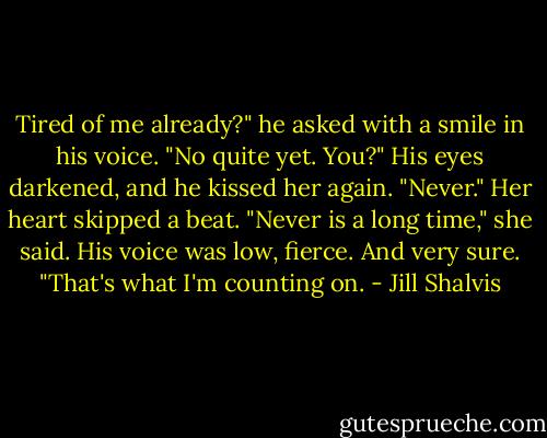 Tired of me already?" he asked with a smile in his voice.<br />"No quite yet. You?"<br />His eyes darkened, and he kissed her again. "Never."<br />Her heart skipped a beat. "Never is a long time," she said.<br />His voice was low, fierce. And very sure. "That's what I'm counting on. - Jill Shalvis