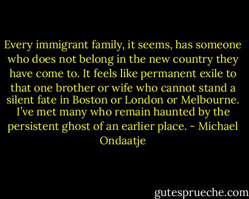 Every immigrant family, it seems, has someone who does not belong in the new country they have come to. It feels like permanent exile to that one brother or wife who cannot stand a silent fate in Boston or London or Melbourne. I’ve met many who remain haunted by the persistent ghost of an earlier place. - Michael Ondaatje