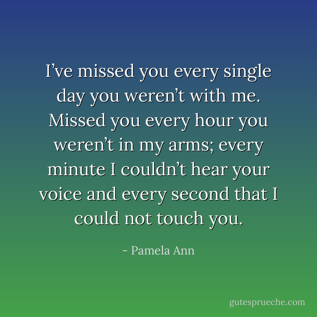 I’ve missed you every single day you weren’t with me. Missed you every hour you weren’t in my arms; every minute I couldn’t hear your voice and every second that I could not touch you. - Pamela Ann