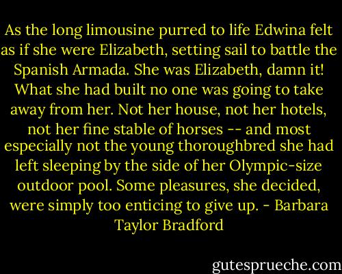 As the long limousine purred to life Edwina felt as if she were Elizabeth, setting sail to battle the Spanish Armada. She was Elizabeth, damn it! What she had built no one was going to take away from her. Not her house, not her hotels, not her fine stable of horses -- and most especially not the young thoroughbred she had left sleeping by the side of her Olympic-size outdoor pool. Some pleasures, she decided, were simply too enticing to give up. - Barbara Taylor Bradford