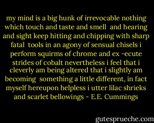 my mind is<br />a big hunk of irrevocable nothing which touch and taste and smell <br />and hearing and sight keep hitting and chipping with sharp fatal <br />tools<br />in an agony of sensual chisels i perform squirms of chrome and ex<br />-ecute strides of cobalt<br />nevertheless i<br />feel that i cleverly am being altered that i slightly am becoming <br />something a little different, in fact<br />myself<br />hereupon helpless i utter lilac shrieks and scarlet bellowings - E.E. Cummings