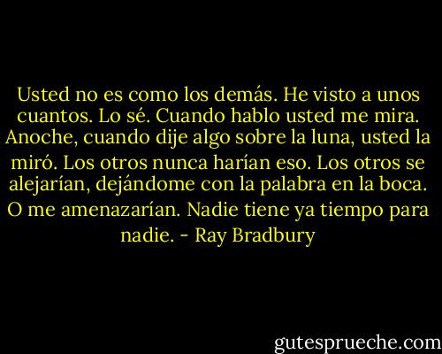 Usted no es como los demás. He visto a unos cuantos. Lo sé. Cuando hablo usted me mira. Anoche, cuando dije algo sobre la luna, usted la miró. Los otros nunca harían eso. Los otros se alejarían, dejándome con la palabra en la boca. O me amenazarían. Nadie tiene ya tiempo para nadie. - Ray Bradbury