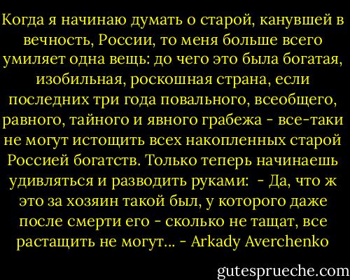 Когда я начинаю думать о старой, канувшей в вечность, России, то меня больше всего умиляет одна вещь: до чего это была богатая, изобильная, роскошная страна, если последних три года повального, всеобщего, равного, тайного и явного грабежа - все-таки не могут истощить всех накопленных старой Россией богатств. Только теперь начинаешь удивляться и разводить руками: <br />- Да, что ж это за хозяин такой был, у которого даже после смерти его - сколько не тащат, все растащить не могут... - Arkady Averchenko