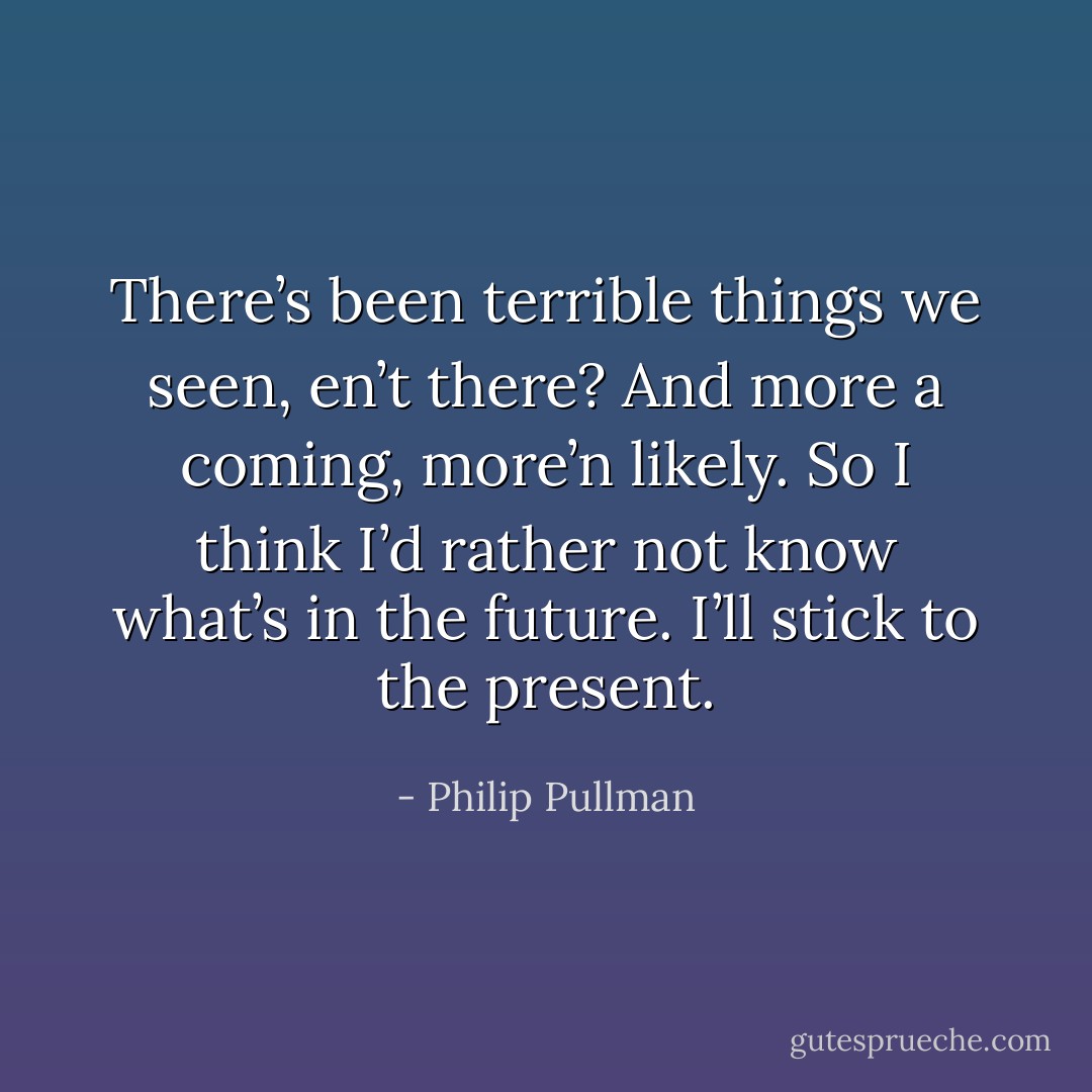 There’s been terrible things we seen, en’t there? And more a coming, more’n likely. So I think I’d rather not know what’s in the future. I’ll stick to the present. - Philip Pullman
