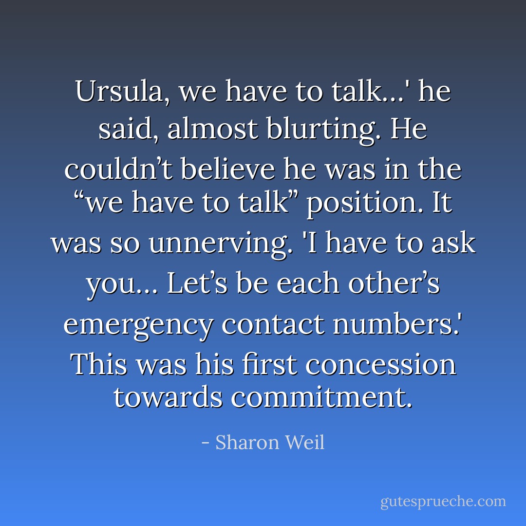Ursula, we have to talk…' he said, almost blurting. He couldn’t believe he was in the “we have to talk” position. It was so unnerving. 'I have to ask you… Let’s be each other’s emergency contact numbers.' This was his first concession towards commitment. - Sharon Weil
