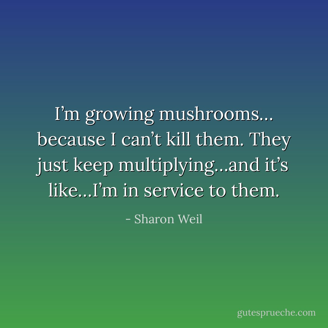 I’m growing mushrooms… because I can’t kill them. They just keep multiplying…and it’s like…I’m in service to them. - Sharon Weil