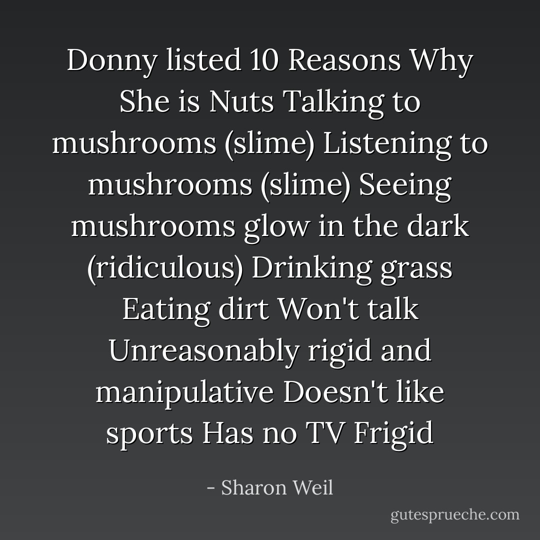 Donny listed 10 Reasons Why She is Nuts<br />Talking to mushrooms (slime)<br />Listening to mushrooms (slime)<br />Seeing mushrooms glow in the dark (ridiculous)<br />Drinking grass<br />Eating dirt<br />Won't talk<br />Unreasonably rigid and manipulative<br />Doesn't like sports<br />Has no TV<br />Frigid - Sharon Weil