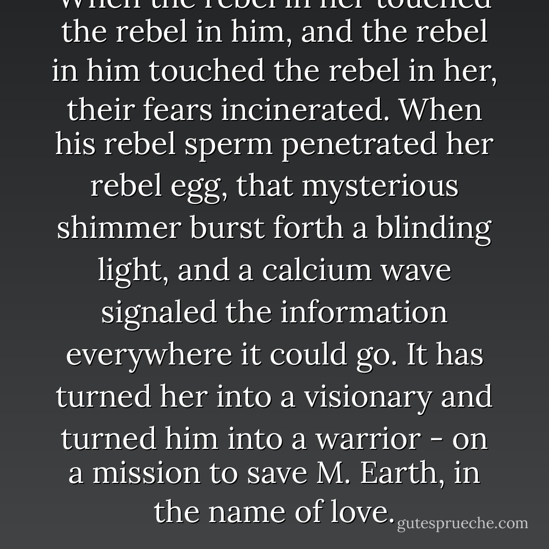 When the rebel in her touched the rebel in him, and the rebel in him touched the rebel in her, their fears incinerated. When his rebel sperm penetrated her rebel egg, that mysterious shimmer burst forth a blinding light, and a calcium wave signaled the information everywhere it could go. It has turned her into a visionary and turned him into a warrior - on a mission to save M. Earth, in the name of love. - Sharon Weil
