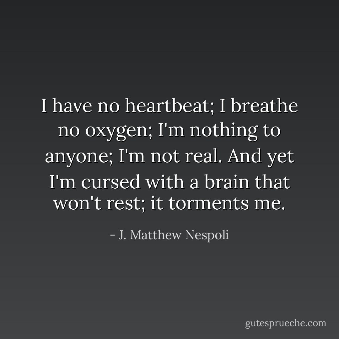 I have no heartbeat; I breathe no oxygen; I'm nothing to anyone; I'm not real. And yet I'm cursed with a brain that won't rest; it torments me. - J. Matthew Nespoli