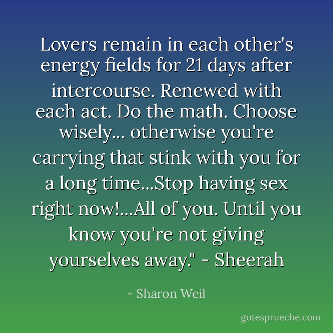 Lovers remain in each other's energy fields for 21 days after intercourse. Renewed with each act. Do the math. Choose wisely... otherwise you're carrying that stink with you for a long time...Stop having sex right now!...All of you. Until you know you're not giving yourselves away." - Sheerah - Sharon Weil