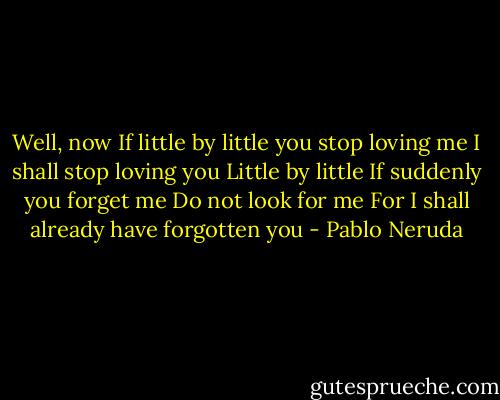 Well, now<br />If little by little you stop loving me<br />I shall stop loving you<br />Little by little<br />If suddenly you forget me<br />Do not look for me<br />For I shall already have forgotten you - Pablo Neruda