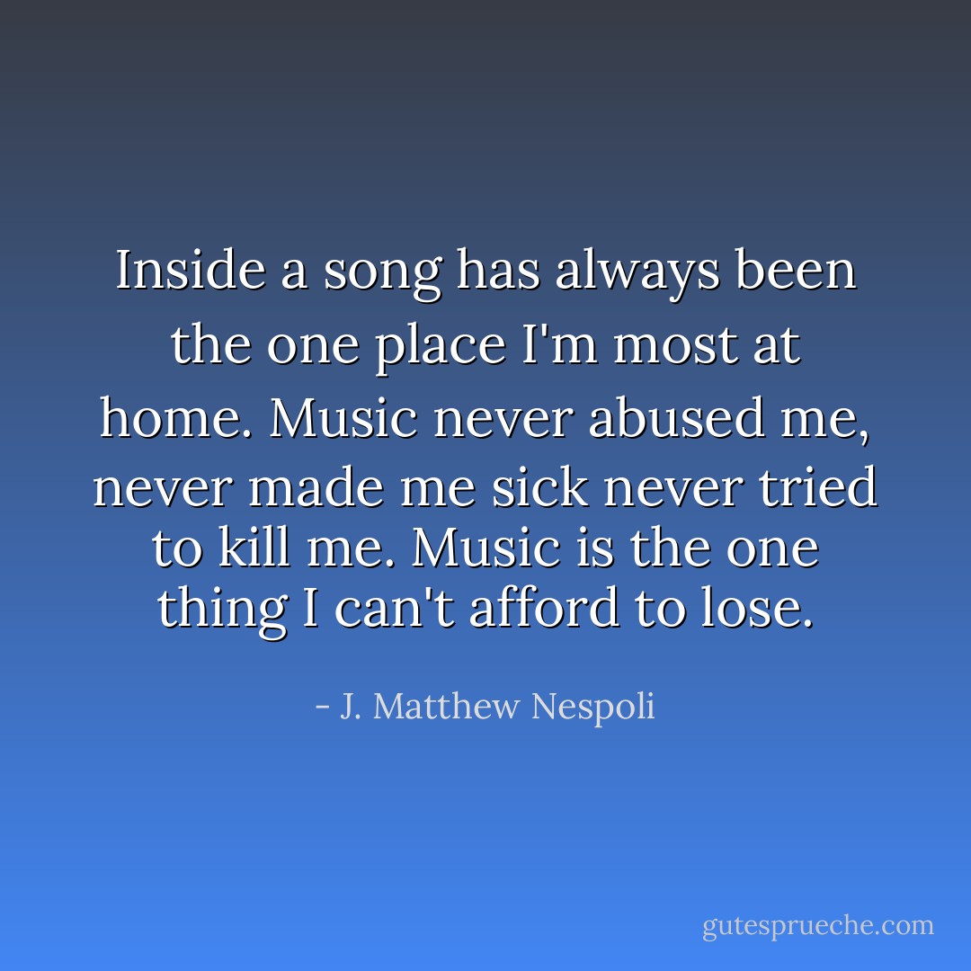 Inside a song has always been the one place I'm most at home. Music never abused me, never made me sick never tried to kill me. Music is the one thing I can't afford to lose. - J. Matthew Nespoli