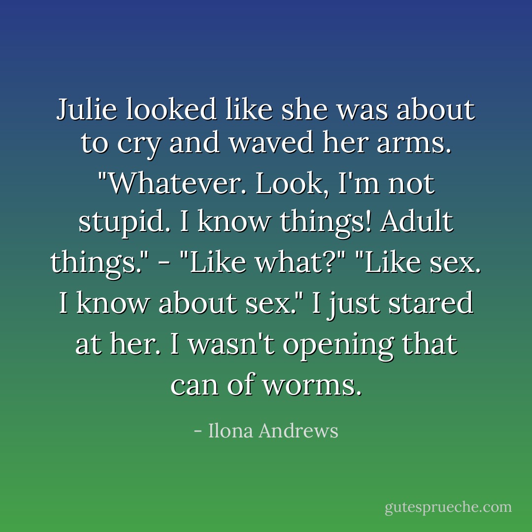 Julie looked like she was about to cry and waved her arms. "Whatever. Look, I'm not stupid. I know things! Adult things."<br />- "Like what?" "Like sex. I know about sex." I just stared at her. I wasn't opening that can of worms. - Ilona Andrews