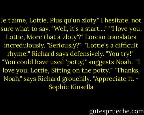 Je t'aime, Lottie. Plus qu'un zloty." I hesitate, not sure what to say. "Well, it's a start...."<br />"'I love you, Lottie, More that a zloty'?" Lorcan translates incredulously. "Seriously?" <br />"Lottie's a difficult rhyme!" Richard says defensively. "You try!" <br />"You could have used 'potty,'" suggests Noah. "'I love you, Lottie, Sitting on the potty.'"<br />"Thanks, Noah," says Richard grouchily. "Appreciate it. - Sophie Kinsella