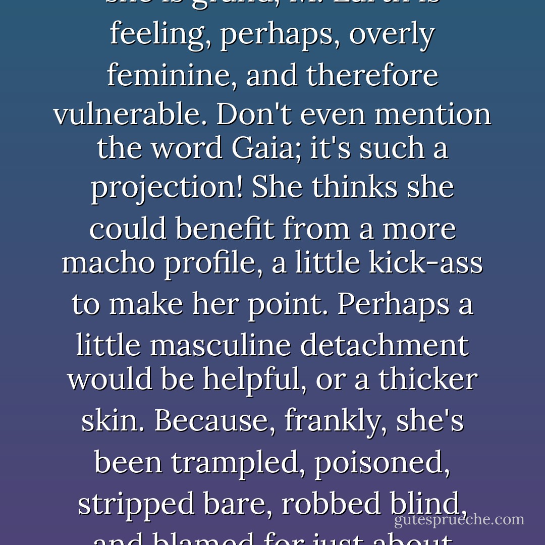 When no one is watching Mother Earth, and most of the time no one is, she sings softly to herself. <br />Certainly no one is watching after her, to the point where she's now calling herself M. Earth, using her first initial only, like the early women writers who did not want their work to be automatically dismissed because of their gender disadvantage. Though she is grand, M. Earth is feeling, perhaps, overly feminine, and therefore vulnerable. Don't even mention the word Gaia; it's such a projection! She thinks she could benefit from a more macho profile, a little kick-ass to make her point. Perhaps a little masculine detachment would be helpful, or a thicker skin. Because, frankly, she's been trampled, poisoned, stripped bare, robbed blind, and blamed for just about everything that's come down the pike. And like all mothers, everyone just assumes she'll always be there for them with open, loving arms, and a cup of hot cocoa. That it will be her pleasure to feed them, lick their wounds, and clean a load or two of their dirty laundry. She's looking for a little more respect. - Sharon Weil