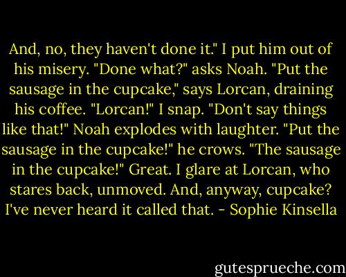 And, no, they haven't done it." I put him out of his misery.<br />"Done what?" asks Noah.<br />"Put the sausage in the cupcake," says Lorcan, draining his coffee.<br />"Lorcan!" I snap. "Don't say things like that!"<br />Noah explodes with laughter. "Put the sausage in the cupcake!" he crows. "The sausage in the cupcake!"<br />Great. I glare at Lorcan, who stares back, unmoved. And, anyway, cupcake? I've never heard it called that. - Sophie Kinsella