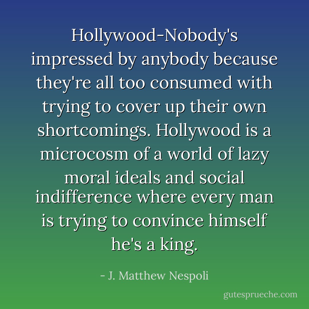 Hollywood-Nobody's impressed by anybody because they're all too consumed with trying to cover up their own shortcomings. Hollywood is a microcosm of a world of lazy moral ideals and social indifference where every man is trying to convince himself he's a king. - J. Matthew Nespoli