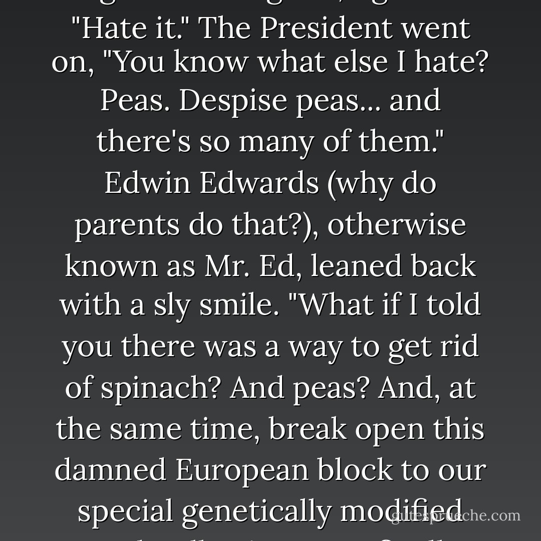 I hate spinach," the President of the United States blurted out. "Not the least bit sorry to see it happen." He spoke these candid words in a hush-hush, closed-door meeting with a "special advisor" from agribusiness giant, AgriNu. "Hate it." The President went on, "You know what else I hate? Peas. Despise peas... and there's so many of them." Edwin Edwards (why do parents do that?), otherwise known as Mr. Ed, leaned back with a sly smile. "What if I told you there was a way to get rid of spinach? And peas? And, at the same time, break open this damned European block to our special genetically modified seeds, allowing us to finally take control of the world market?" The President settled back in his seat, indicating for him to go on. Despite not liking vegetables, the President liked a man with a big appetite. - Sharon Weil