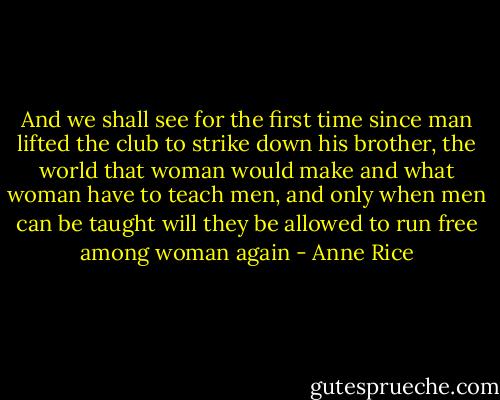 And we shall see for the first time since man lifted the club to strike down his brother, the world that woman would make and what woman have to teach men, and only when men can be taught will they be allowed to run free among woman again - Anne Rice