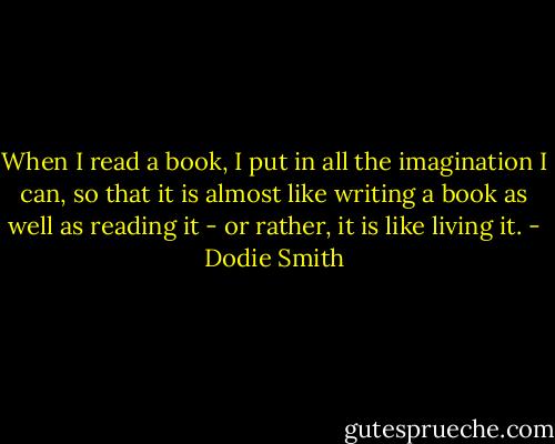 When I read a book, I put in all the imagination I can, so that it is almost like writing a book as well as reading it - or rather, it is like living it. - Dodie Smith