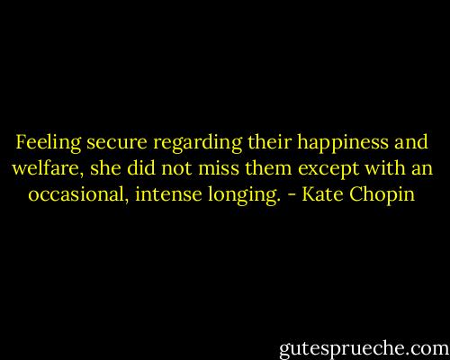 Feeling secure regarding their happiness and welfare, she did not miss them except with an occasional, intense longing. - Kate Chopin