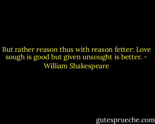 But rather reason thus with reason fetter: Love sough is good but given unsought is better. - William Shakespeare