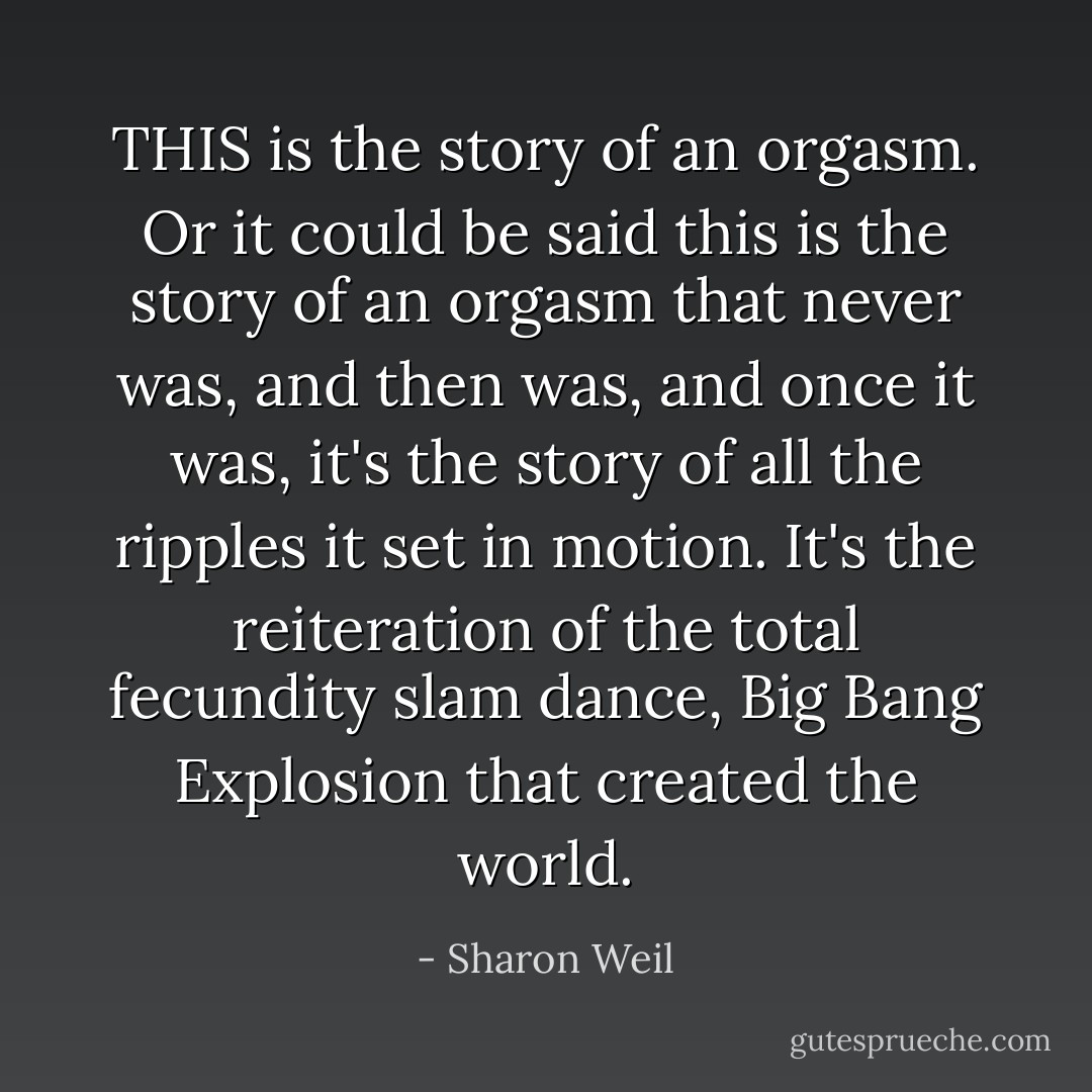 THIS is the story of an orgasm. Or it could be said this is the story of an orgasm that never was, and then was, and once it was, it's the story of all the ripples it set in motion. It's the reiteration of the total fecundity slam dance, Big Bang Explosion that created the world. - Sharon Weil