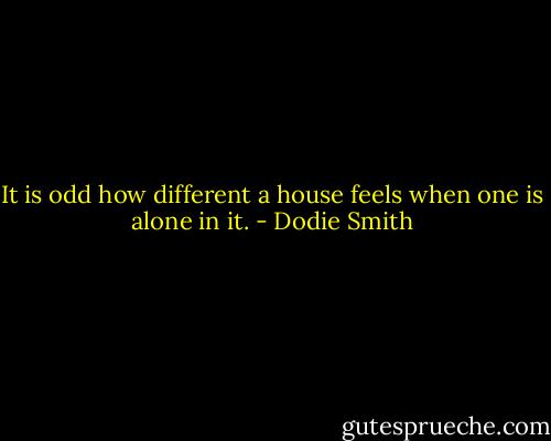 It is odd how different a house feels when one is alone in it. - Dodie Smith