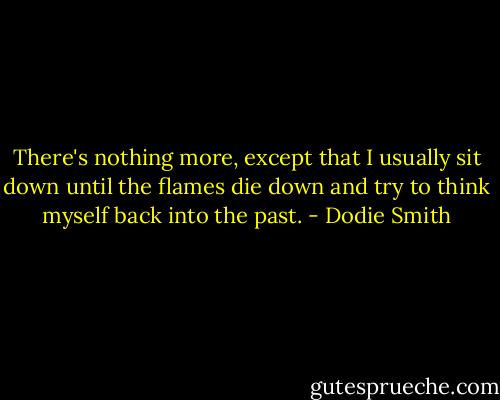 There's nothing more, except that I usually sit down until the flames die down and try to think myself back into the past. - Dodie Smith